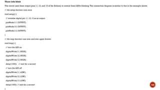 Three leds blink
The circuit uses three output pins 11, 12, and 13 of the Arduino to control three LEDs blinking.The connection diagram is similar to that in the example above.
// the setup function runs once
void setup() {
// initialize digital pin 11, 12, 13 as an output.
pinMode(11, OUTPUT);
pinMode(12, OUTPUT);
pinMode(13, OUTPUT);
}
// the loop function runs over and over again forever
void loop() {
// turn the LED on
digitalWrite(11, HIGH);
digitalWrite(12, HIGH);
digitalWrite(13, HIGH);
delay(1000); // wait for a second
// turn the LED off
digitalWrite(11, LOW);
digitalWrite(12, LOW);
digitalWrite(13, LOW);
delay(1000); // wait for a second
}
52
 