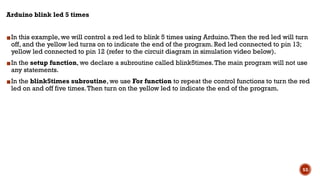 Arduino blink led 5 times
▪In this example, we will control a red led to blink 5 times using Arduino.Then the red led will turn
off, and the yellow led turns on to indicate the end of the program. Red led connected to pin 13;
yellow led connected to pin 12 (refer to the circuit diagram in simulation video below).
▪In the setup function, we declare a subroutine called blink5times.The main program will not use
any statements.
▪In the blink5times subroutine, we use For function to repeat the control functions to turn the red
led on and off five times.Then turn on the yellow led to indicate the end of the program.
53
 