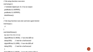 // the setup function runs once
void setup() {
// initialize digital pin 12, 13 as an output.
pinMode(12, OUTPUT);
pinMode(13, OUTPUT);
blink5times();
}
// the loop function runs over and over again forever
void loop() {
//
}
void blink5times(){
for (int i=0; i<5; i=i+1){
digitalWrite(13, HIGH); // turn the LED on
delay(500); // wait for a half second
digitalWrite(13, LOW); // turn the LED off
delay(500); // wait for a half second
} 54
 