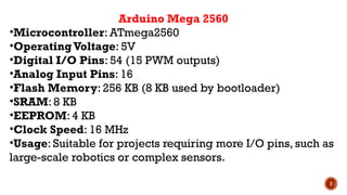 7
Arduino Mega 2560
•Microcontroller: ATmega2560
•OperatingVoltage: 5V
•Digital I/O Pins: 54 (15 PWM outputs)
•Analog Input Pins: 16
•Flash Memory: 256 KB (8 KB used by bootloader)
•SRAM: 8 KB
•EEPROM: 4 KB
•Clock Speed: 16 MHz
•Usage: Suitable for projects requiring more I/O pins, such as
large-scale robotics or complex sensors.
 
