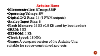 9
Arduino Nano
•Microcontroller: ATmega328P
•OperatingVoltage: 5V
•Digital I/O Pins: 14 (6 PWM outputs)
•Analog Input Pins: 8
•Flash Memory: 32 KB (0.5 KB used by bootloader)
•SRAM: 2 KB
•EEPROM: 1 KB
•Clock Speed: 16 MHz
•Usage: A compact version of the Arduino Uno,
suitable for space-constrained projects.
 