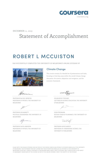 coursera.org

DECEMBER 11, 2013

Statement of Accomplishment

ROBERT L MCCUISTON
HAS SUCCESSFULLY COMPLETED THE UNIVERSITY OF MELBOURNE'S ONLINE OFFERING OF

Climate Change
This course consists of a detailed set of presentations and tasks,
focusing on three key areas within the overall climate change
discussion: the science, adaptation and mitigation, and the
economic framework.

PROFESSOR RACHEL WEBSTER

DR MAURIZIO TOSCANO

PROFESSOR OF PHYSICS, THE UNIVERSITY OF

LECTURER IN SCIENCE EDUCATION, THE UNIVERSITY

MELBOURNE

OF MELBOURNE

PROFESSOR JON BARNETT

JOHN FREEBAIRN

POLITICAL GEOGRAPHER, THE UNIVERSITY OF

RITCHIE CHAIR OF ECONOMICS, THE UNIVERSITY OF

MELBOURNE

MELBOURNE

PROFESSOR DAVID JAMIESON

PROFESSOR DAVID KAROLY

PROFESSOR OF PHYSICS, THE UNIVERSITY OF

PROFESSOR OF ATMOSPHERIC SCIENCE, THE

MELBOURNE

UNIVERSITY OF MELBOURNE

PLEASE NOTE: THIS ONLINE OFFERING DOES NOT REFLECT THE ENTIRE CURRICULUM OFFERED TO STUDENTS ENROLLED AT THE UNIVERSITY
OF MELBOURNE. THIS STATEMENT DOES NOT: AFFIRM THAT THIS STUDENT WAS ENROLLED AS A STUDENT AT THE UNIVERSITY OF
MELBOURNE IN ANY WAY. CONFER A UNIVERSITY OF MELBOURNE MARK, GRADE, CREDIT OR DEGREE. IMPLY VERIFICATION OF ANY ASPECT
OF ASSESSMENT UNDERTAKEN BY THE STUDENT AS PART OF THE ONLINE OFFERING. VERIFY THE IDENTITY OF THE STUDENT.

 