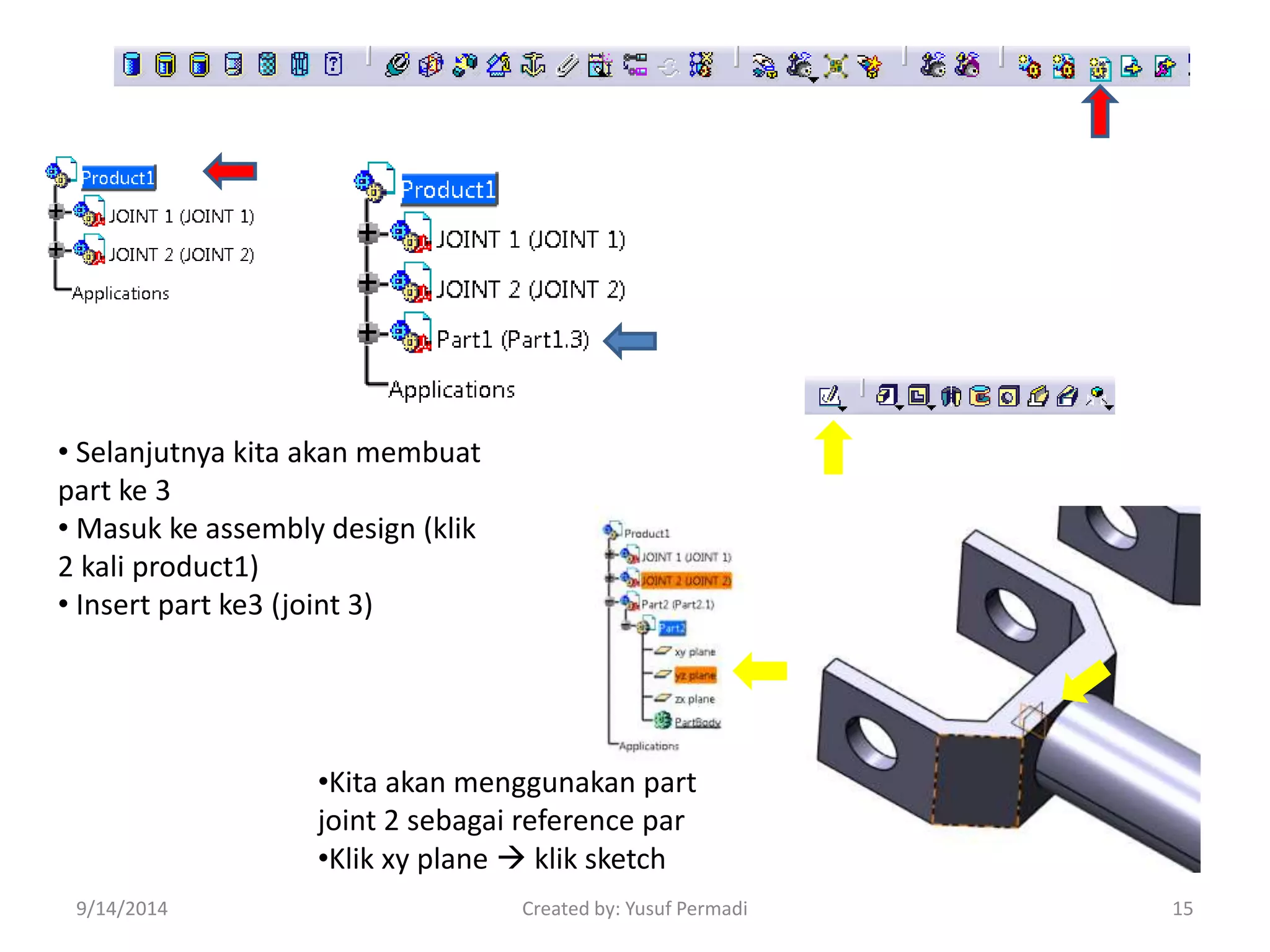 • Selanjutnya kita akan membuat 
part ke 3 
• Masuk ke assembly design (klik 
2 kali product1) 
• Insert part ke3 (joint 3) 
•Kita akan menggunakan part 
joint 2 sebagai reference par 
•Klik xy plane  klik sketch 
9/14/2014 Created by: Yusuf Permadi 15 
 