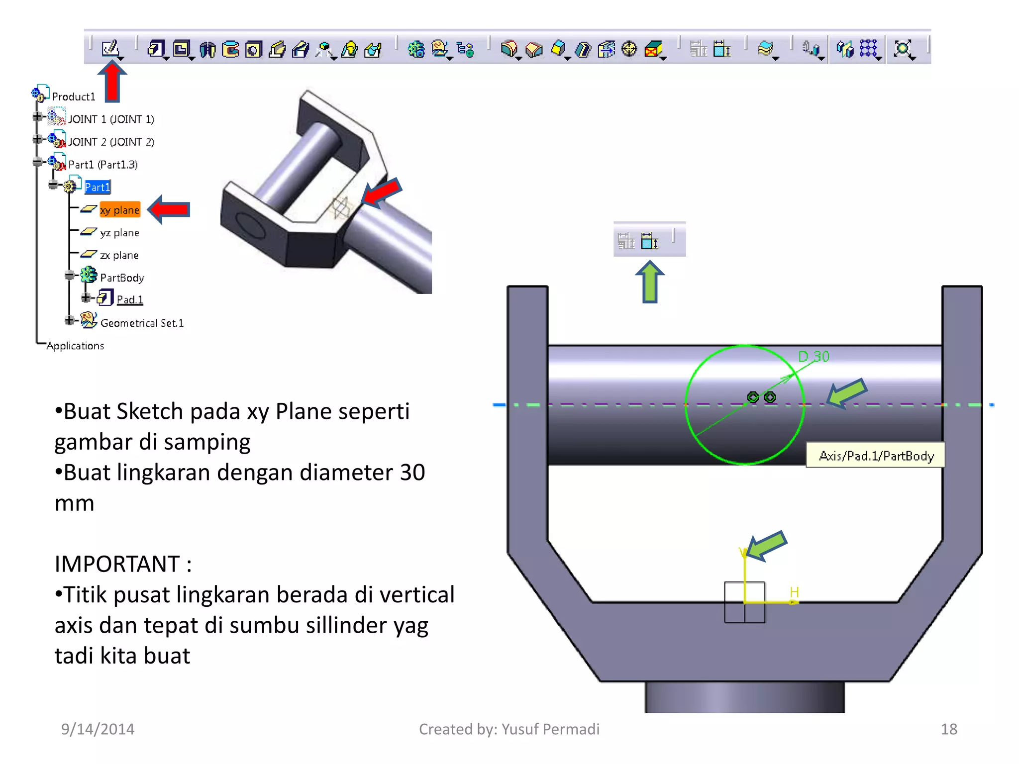 •Buat Sketch pada xy Plane seperti 
gambar di samping 
•Buat lingkaran dengan diameter 30 
mm 
IMPORTANT : 
•Titik pusat lingkaran berada di vertical 
axis dan tepat di sumbu sillinder yag 
tadi kita buat 
9/14/2014 Created by: Yusuf Permadi 18 
 
