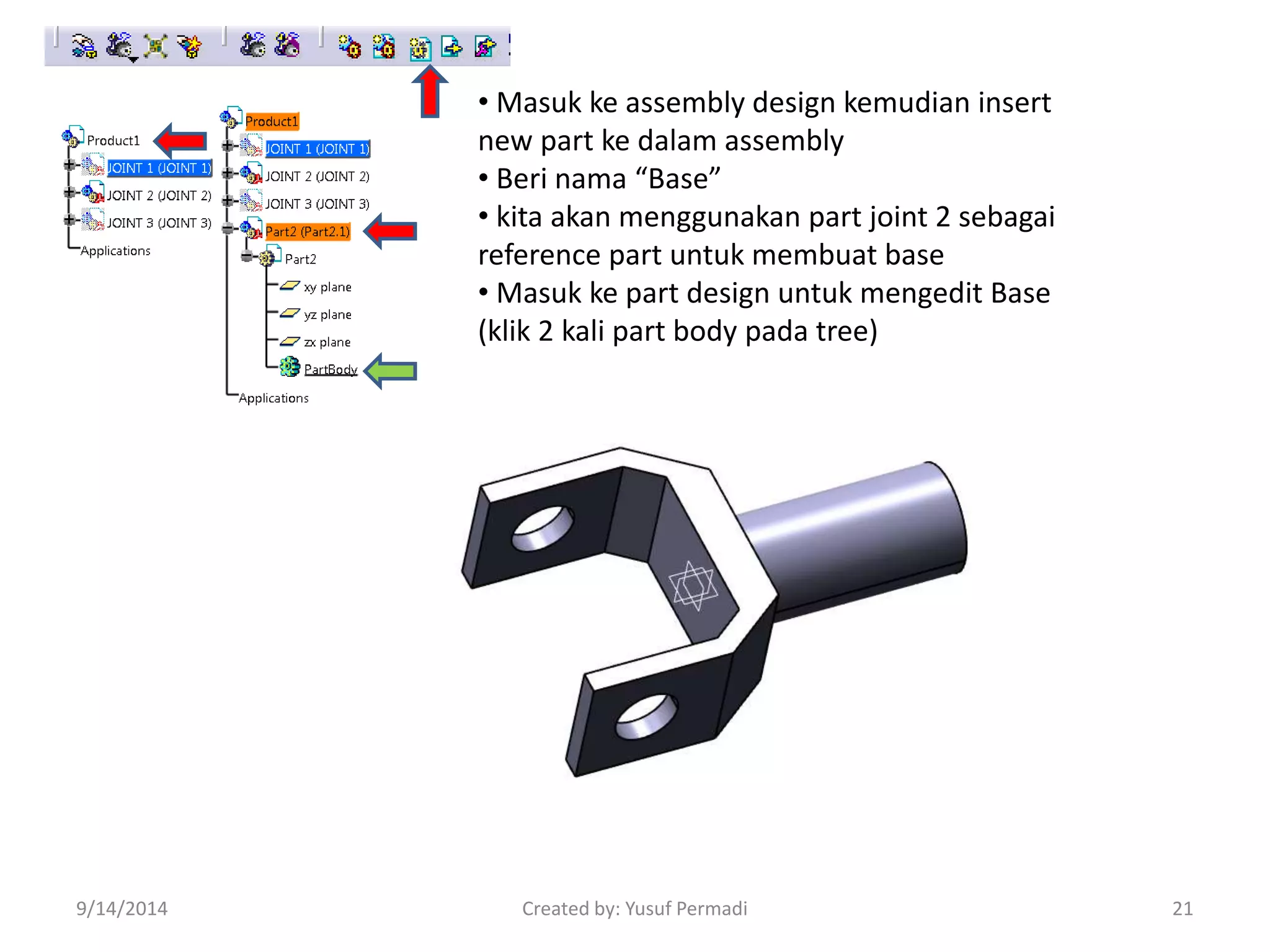 • Masuk ke assembly design kemudian insert 
new part ke dalam assembly 
• Beri nama “Base” 
• kita akan menggunakan part joint 2 sebagai 
reference part untuk membuat base 
• Masuk ke part design untuk mengedit Base 
(klik 2 kali part body pada tree) 
9/14/2014 Created by: Yusuf Permadi 21 
 