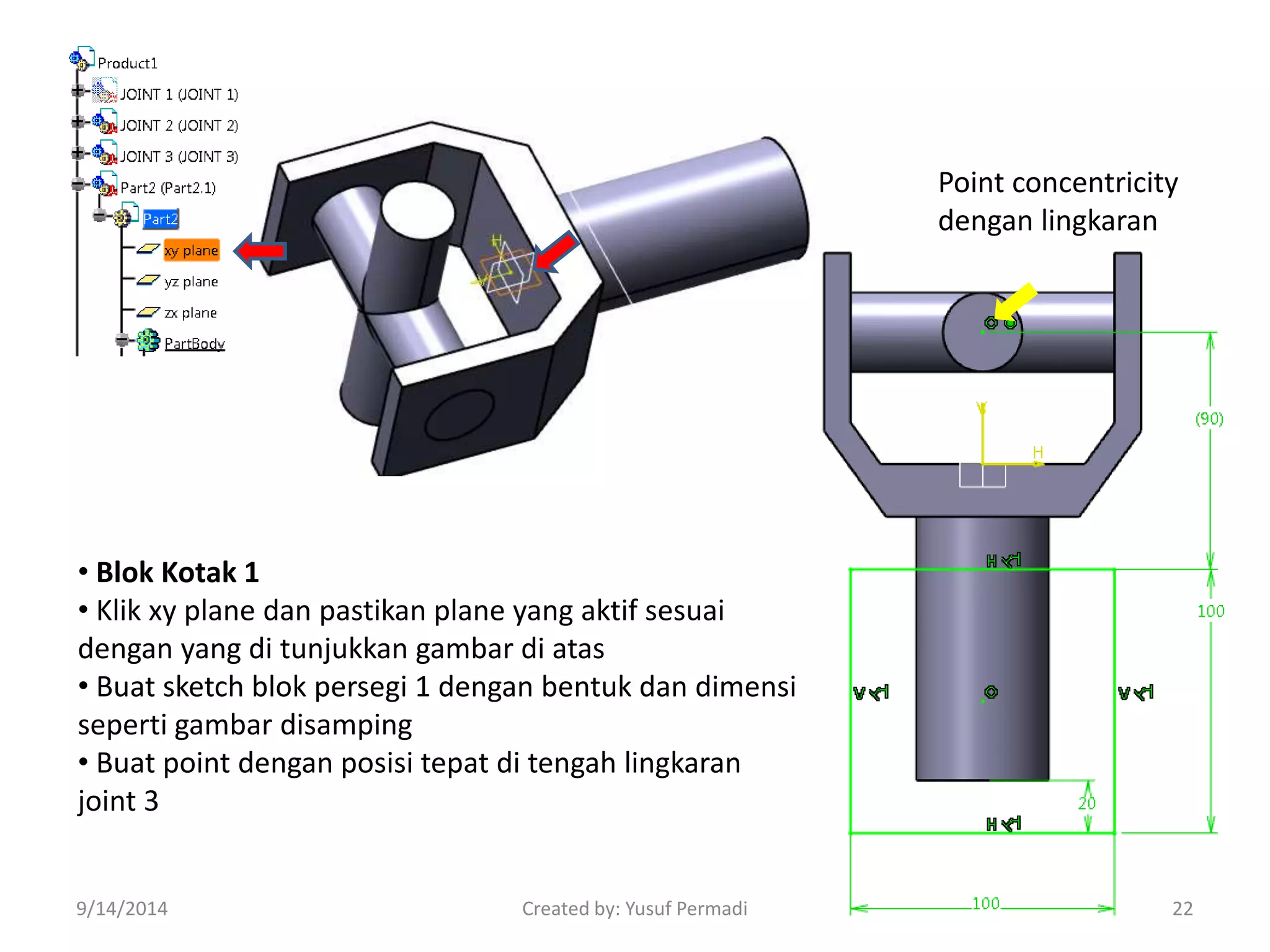 • Blok Kotak 1 
• Klik xy plane dan pastikan plane yang aktif sesuai 
dengan yang di tunjukkan gambar di atas 
• Buat sketch blok persegi 1 dengan bentuk dan dimensi 
seperti gambar disamping 
• Buat point dengan posisi tepat di tengah lingkaran 
joint 3 
Point concentricity 
dengan lingkaran 
9/14/2014 Created by: Yusuf Permadi 22 
 