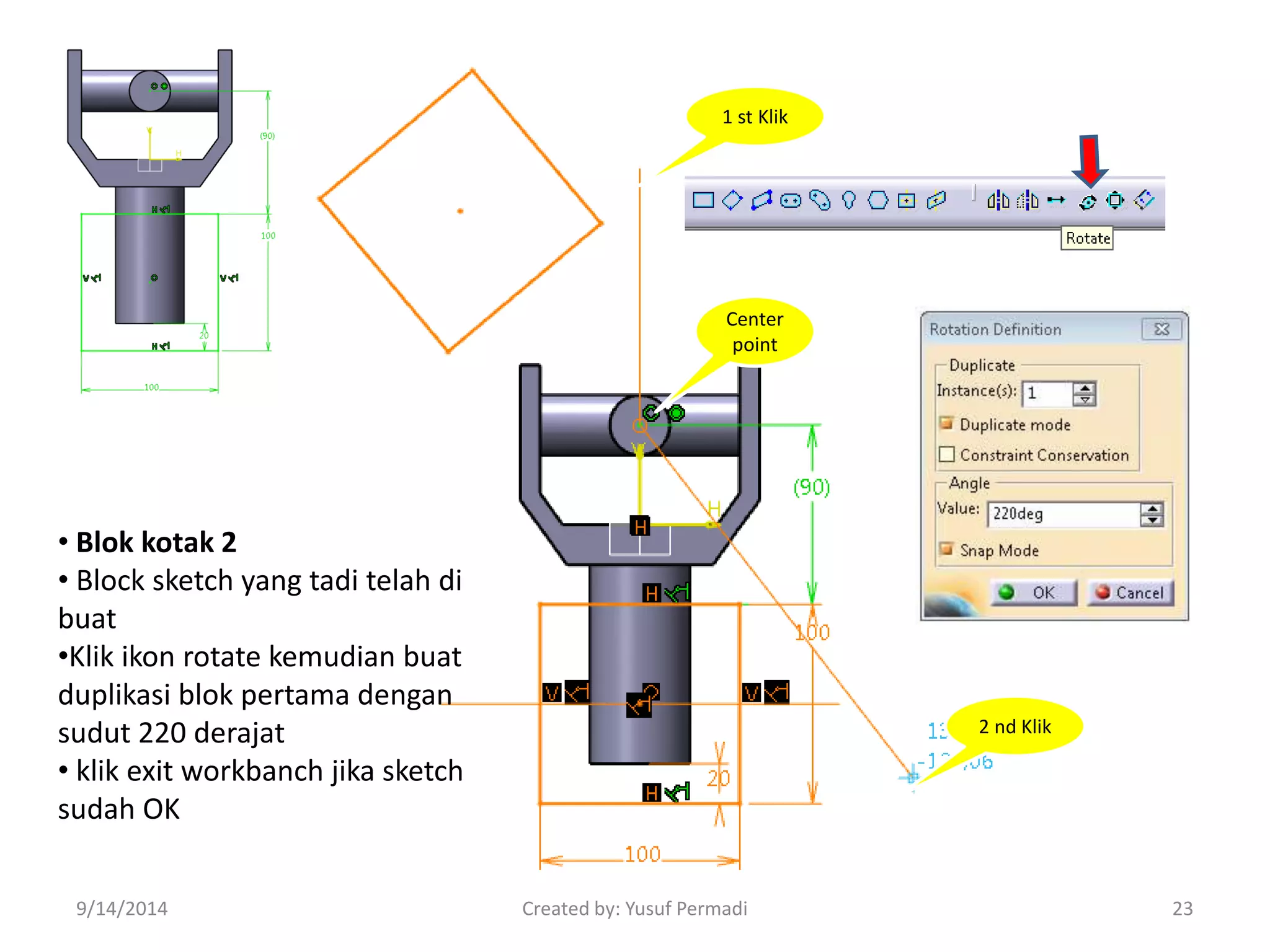 1 st Klik 
2 nd Klik 
Center 
point 
• Blok kotak 2 
• Block sketch yang tadi telah di 
buat 
•Klik ikon rotate kemudian buat 
duplikasi blok pertama dengan 
sudut 220 derajat 
• klik exit workbanch jika sketch 
sudah OK 
9/14/2014 Created by: Yusuf Permadi 23 
 