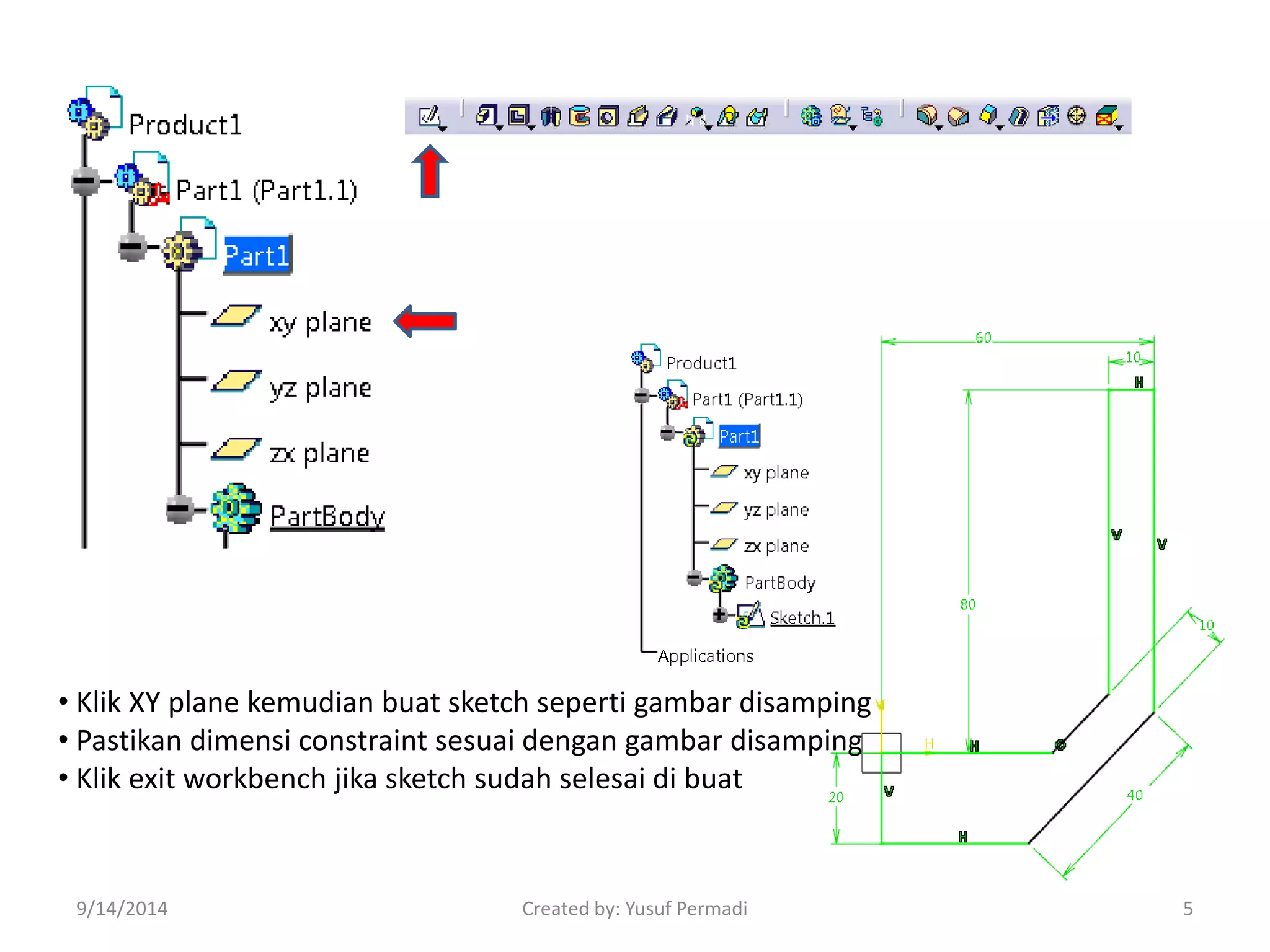 • Klik XY plane kemudian buat sketch seperti gambar disamping 
• Pastikan dimensi constraint sesuai dengan gambar disamping 
• Klik exit workbench jika sketch sudah selesai di buat 
9/14/2014 Created by: Yusuf Permadi 5 
 