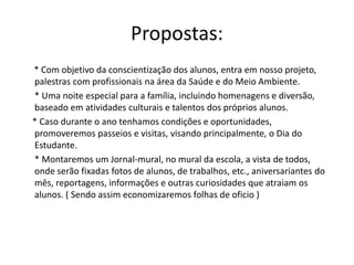 Propostas:
* Com objetivo da conscientização dos alunos, entra em nosso projeto,
palestras com profissionais na área da Saúde e do Meio Ambiente.
* Uma noite especial para a família, incluindo homenagens e diversão,
baseado em atividades culturais e talentos dos próprios alunos.
* Caso durante o ano tenhamos condições e oportunidades,
promoveremos passeios e visitas, visando principalmente, o Dia do
Estudante.
* Montaremos um Jornal-mural, no mural da escola, a vista de todos,
onde serão fixadas fotos de alunos, de trabalhos, etc., aniversariantes do
mês, reportagens, informações e outras curiosidades que atraiam os
alunos. ( Sendo assim economizaremos folhas de oficio )
 