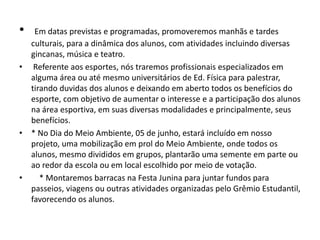 • Em datas previstas e programadas, promoveremos manhãs e tardes
culturais, para a dinâmica dos alunos, com atividades incluindo diversas
gincanas, música e teatro.
• Referente aos esportes, nós traremos profissionais especializados em
alguma área ou até mesmo universitários de Ed. Física para palestrar,
tirando duvidas dos alunos e deixando em aberto todos os benefícios do
esporte, com objetivo de aumentar o interesse e a participação dos alunos
na área esportiva, em suas diversas modalidades e principalmente, seus
benefícios.
• * No Dia do Meio Ambiente, 05 de junho, estará incluído em nosso
projeto, uma mobilização em prol do Meio Ambiente, onde todos os
alunos, mesmo divididos em grupos, plantarão uma semente em parte ou
ao redor da escola ou em local escolhido por meio de votação.
• * Montaremos barracas na Festa Junina para juntar fundos para
passeios, viagens ou outras atividades organizadas pelo Grêmio Estudantil,
favorecendo os alunos.
 