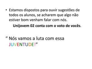• Estamos dispostos para ouvir sugestões de
todos os alunos, se acharem que algo não
estiver bom venham falar com nós.
Unijovem 02 conta com o voto de vocês.
“ Nós vamos a luta com essa
JUVENTUDE!”
 