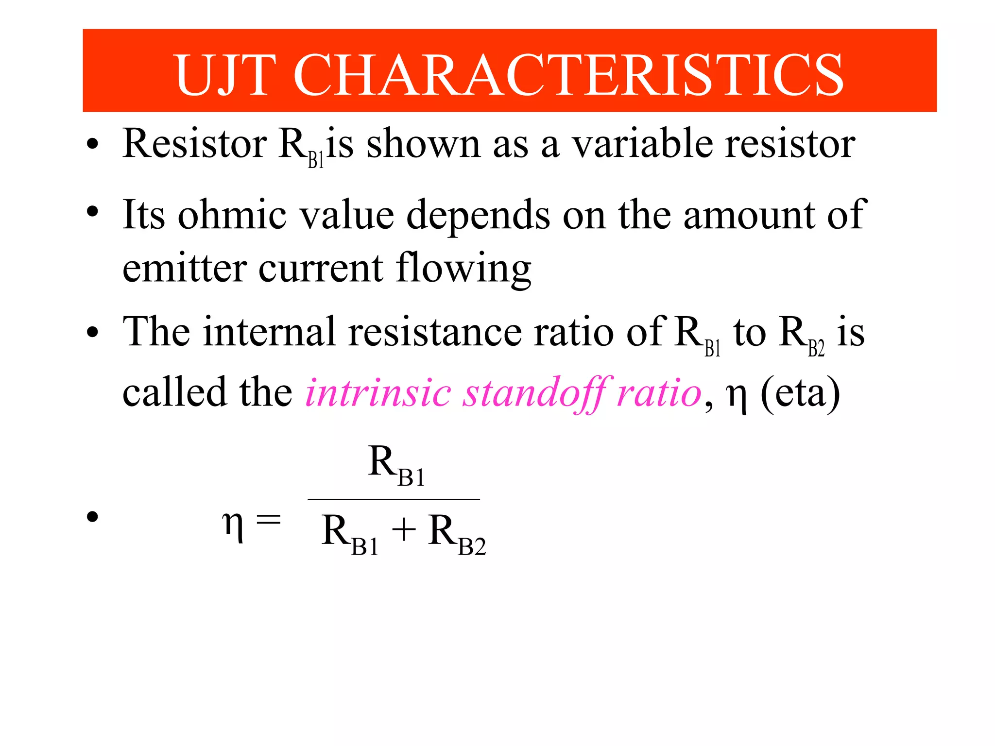 • Resistor RB1is shown as a variable resistor
• Its ohmic value depends on the amount of
emitter current flowing
• The internal resistance ratio of RB1 to RB2 is
called the intrinsic standoff ratio, η (eta)
• η =
UJT CHARACTERISTICS
RB1
RB1 + RB2
 