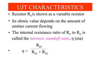 • Resistor RB1is shown as a variable resistor
• Its ohmic value depends on the amount of
emitter current flowing
• The internal resistance ratio of RB1 to RB2 is
called the intrinsic standoff ratio, η (eta)
• η =
UJT CHARACTERISTICS
RB1
RB1 + RB2
 