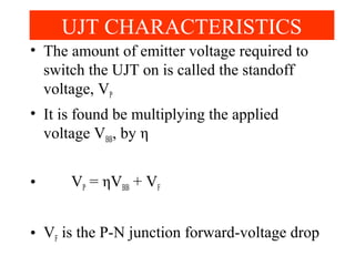 • The amount of emitter voltage required to
switch the UJT on is called the standoff
voltage, VP
• It is found be multiplying the applied
voltage VBB, by η
• VP = ηVBB + VF
• VF is the P-N junction forward-voltage drop
UJT CHARACTERISTICS
 