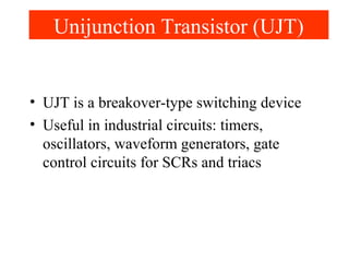 Unijunction Transistor (UJT)
• UJT is a breakover-type switching device
• Useful in industrial circuits: timers,
oscillators, waveform generators, gate
control circuits for SCRs and triacs
 