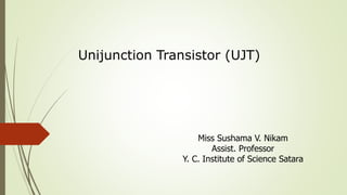 Unijunction Transistor (UJT)
Miss Sushama V. Nikam
Assist. Professor
Y. C. Institute of Science Satara
 