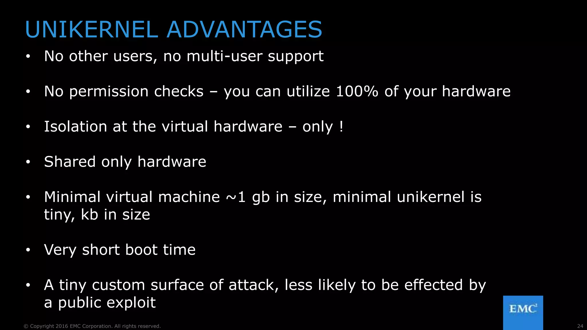 24© Copyright 2016 EMC Corporation. All rights reserved.
UNIKERNEL ADVANTAGES
• No other users, no multi-user support
• No permission checks – you can utilize 100% of your hardware
• Isolation at the virtual hardware – only !
• Shared only hardware
• Minimal virtual machine ~1 gb in size, minimal unikernel is
tiny, kb in size
• Very short boot time
• A tiny custom surface of attack, less likely to be effected by
a public exploit
 