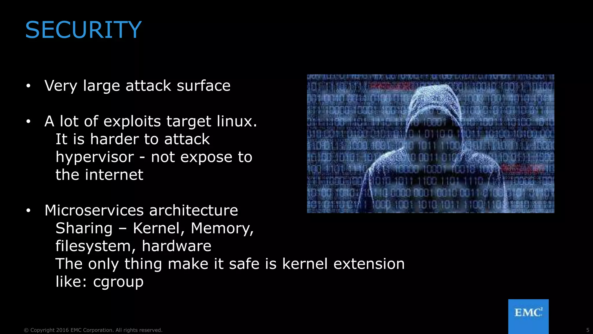 5© Copyright 2016 EMC Corporation. All rights reserved.
SECURITY
• Very large attack surface
• A lot of exploits target linux.
It is harder to attack
hypervisor - not expose to
the internet
• Microservices architecture
Sharing – Kernel, Memory,
filesystem, hardware
The only thing make it safe is kernel extension
like: cgroup
 