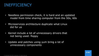 4© Copyright 2016 EMC Corporation. All rights reserved.
INEFFICIENCY
• Needless permission check, it is hard and an updated
model from time sharing computer from the 50s, 60s
• Microservices architecture duplicate what Linux
did for us
• Kernel include a lot of unnecessary drivers that
not being used: floppy
• Update and patches using yum bring a lot of
unnecessary components
 