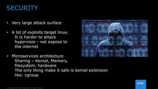 5© Copyright 2016 EMC Corporation. All rights reserved.
SECURITY
• Very large attack surface
• A lot of exploits target linux.
It is harder to attack
hypervisor - not expose to
the internet
• Microservices architecture
Sharing – Kernel, Memory,
filesystem, hardware
The only thing make it safe is kernel extension
like: cgroup
 