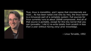 15
True, linux is monolithic, and I agree that microkernels are
nicer... As has been noted (not only by me), the linux kernel
is a minuscule part of a complete system: Full sources for
linux currently runs to about 200kB compressed. And all of
that source is portable, except for this tiny kernel that you
can (provably: I did it) re-write totally from scratch in less
than a year without having /any/ prior knowledge.
– Linus Torvalds, 1992
 