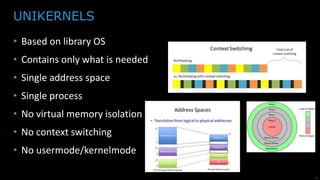 19
• Based on library OS
• Contains only what is needed
• Single process (micro services architecture)
• Single address space
• No virtual memory isolation
• No context switching
• No usermode/kernelmode
• Real immutable infrastructure
UNIKERNELS
 