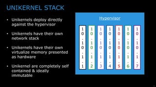 21
UNIKERNEL STACK
• Unikernels deploy directly
against the hypervisor
• Unikernels have their own
network stack
• Unikernels have their own
virtualize memory presented
as hardware
• Unikernel are completely self
contained & ideally
immutable
Hypervisor
1
0
.
1
0
.
1
.
1
1
0
.
1
0
.
1
.
2
1
0
.
1
0
.
1
.
3
1
0
.
1
0
.
1
.
4
1
0
.
1
0
.
1
.
5
1
0
.
1
0
.
1
.
6
1
0
.
1
0
.
1
.
7
 