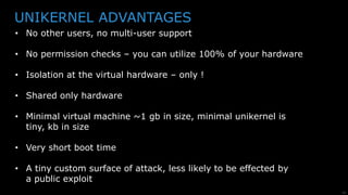 24
DOCKER STACK VS. UNIKERNEL STACK
Application Binary
+ Library OS
Hypervisor
Hardware Drivers
Hardware
Application Config
Application
Language Runtime
Shared Libraries
Docker Runtime
OS User Processes
OS Kernel
Hardware Drivers
Hardware
Hardware isolation
 