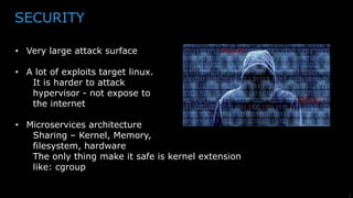 5
SECURITY
• Very large attack surface
• A lot of exploits target linux.
It is harder to attack
hypervisor - not expose to
the internet
• Microservices architecture
Sharing – Kernel, Memory,
filesystem, hardware
The only thing make it safe is kernel extension
like: cgroup
 