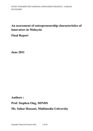 STUDY TOWARDS THE NATIONAL INNOVATION STRATEGY : GARAGE 
INVENTORS 
An assessment of entrepreneurship characteristics of 
innovators in Malaysia 
Final Report 
June 2011 
Authors : 
Prof. Stephen Ong, MINDS 
Ms. Sahar Hassani, Multimedia University 
Copyright 
S.Ong 
and 
S.Hassani 
2011 
1 
of 
24 
 