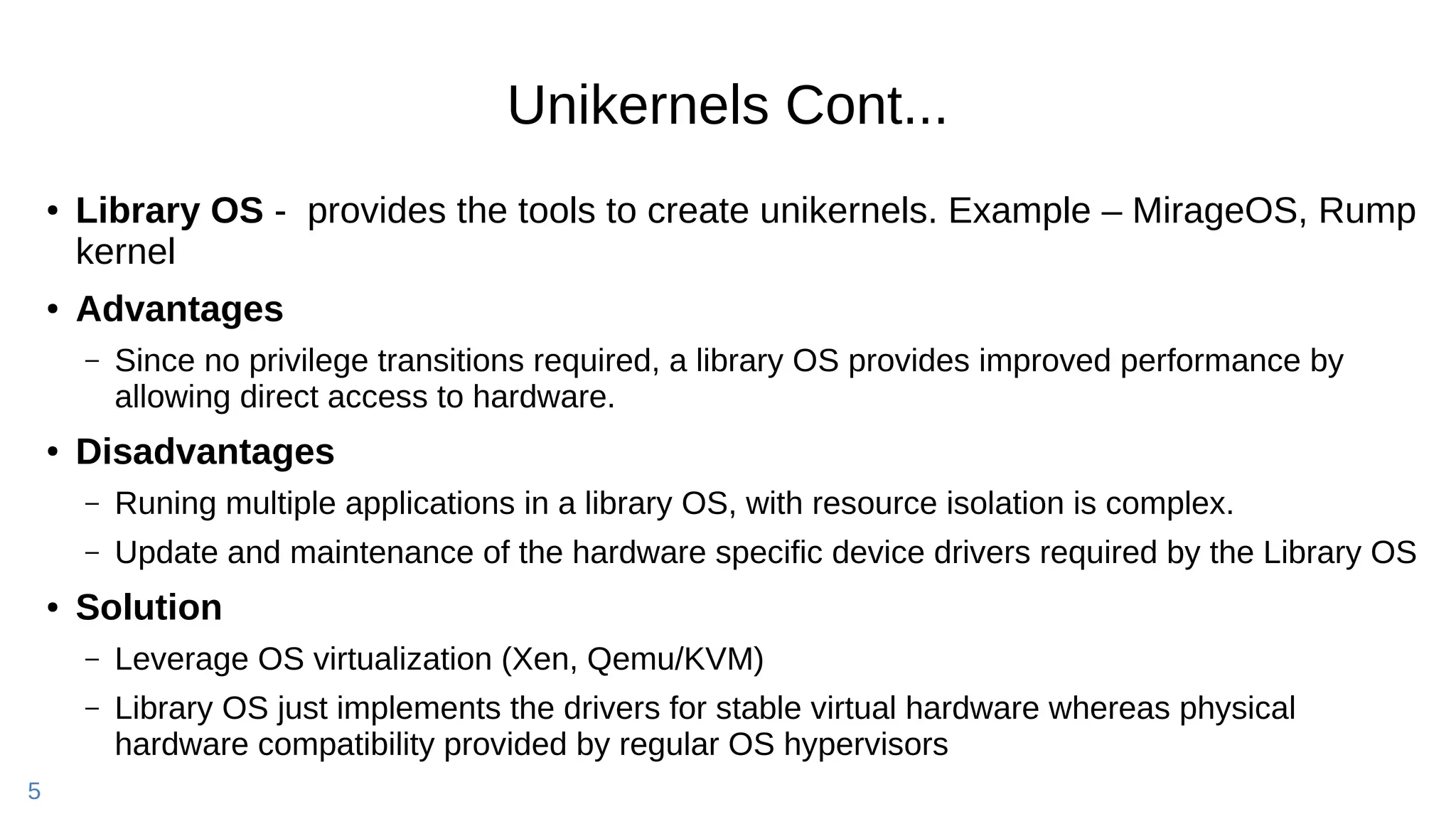 5
Unikernels Cont...
● Library OS - provides the tools to create unikernels. Example – MirageOS, Rump
kernel
● Advantages
– Since no privilege transitions required, a library OS provides improved performance by
allowing direct access to hardware.
● Disadvantages
– Runing multiple applications in a library OS, with resource isolation is complex.
– Update and maintenance of the hardware specific device drivers required by the Library OS
● Solution
– Leverage OS virtualization (Xen, Qemu/KVM)
– Library OS just implements the drivers for stable virtual hardware whereas physical
hardware compatibility provided by regular OS hypervisors
 