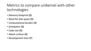 Metrics to compare unikernel with other
technologies
• Memory footprint (B)
• Need for disk space (B)
• Computational burden (B)
• Schedulers (B)
• Code size (B)
• Attack surface (B)
• Development time (P)
 