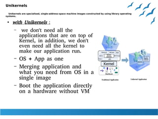Unikernels
Unikernels are specialised, single-address-space machine images constructed by using library operating
systems.
●
with Unikernels :
– we don't need all the
applications that are on top of
Kernel, in addition, we don't
even need all the kernel to
make our application run.
– OS + App as one
– Merging application and
what you need from OS in a
single image
– Boot the application directly
on a hardware without VM
 