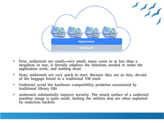 ●
First, unikernels are small—very small; many come in at less than a
megabyte in size, it literally employs the functions needed to make the
application work, and nothing more
●
Next, unikernels are very quick to start. Because they are so tiny, devoid
of the baggage found in a traditional VM stack
●
Unikernel avoid the hardware compatibility probelms encountred by
traditional library OSs
●
unikernels substantially improve security. The attack surface of a unikernel
machine image is quite small, lacking the utilities that are often exploited
by malicious hackers
 