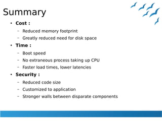 Summary
●
Cost :
– Reduced memory footprint
– Greatly reduced need for disk space
●
Time :
– Boot speed
– No extraneous process taking up CPU
– Faster load times, lower latencies
●
Security :
– Reduced code size
– Customized to application
– Stronger walls between disparate components
 