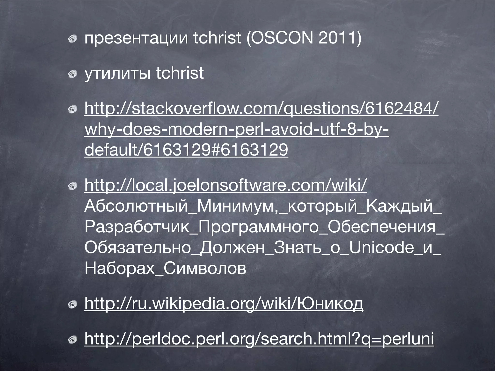 презентации tchrist (OSCON 2011)

утилиты tchrist

http://stackoverﬂow.com/questions/6162484/
why-does-modern-perl-avoid-utf-8-by-
default/6163129#6163129 

http://local.joelonsoftware.com/wiki/
Абсолютный_Минимум,_который_Каждый_
Разработчик_Программного_Обеспечения_
Обязательно_Должен_Знать_о_Unicode_и_
Наборах_Символов

http://ru.wikipedia.org/wiki/Юникод

http://perldoc.perl.org/search.html?q=perluni
 