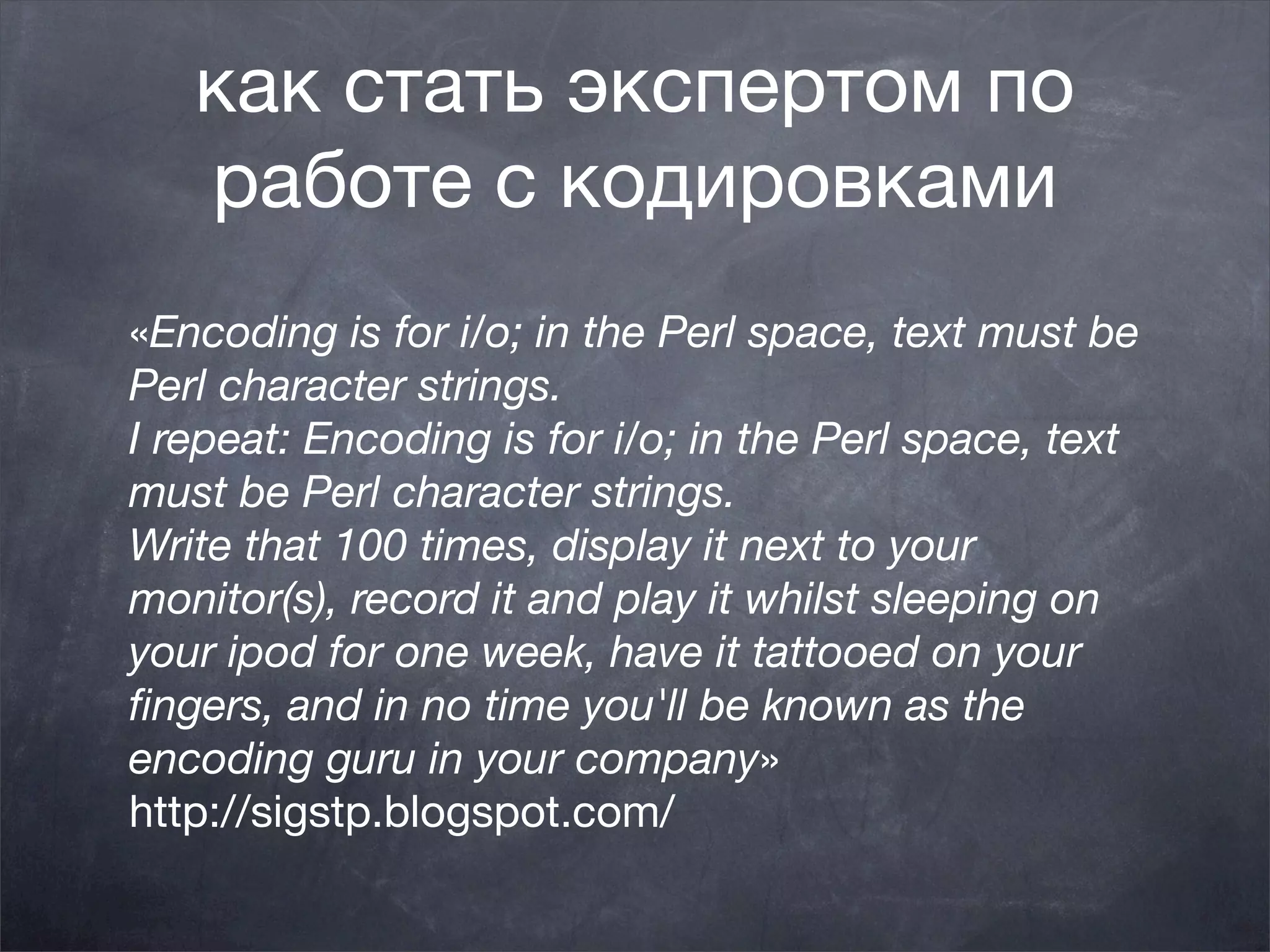 как стать экспертом по
   работе с кодировками
«Encoding is for i/o; in the Perl space, text must be
Perl character strings.
I repeat: Encoding is for i/o; in the Perl space, text
must be Perl character strings.
Write that 100 times, display it next to your
monitor(s), record it and play it whilst sleeping on
your ipod for one week, have it tattooed on your
ﬁngers, and in no time you'll be known as the
encoding guru in your company»
http://sigstp.blogspot.com/
 