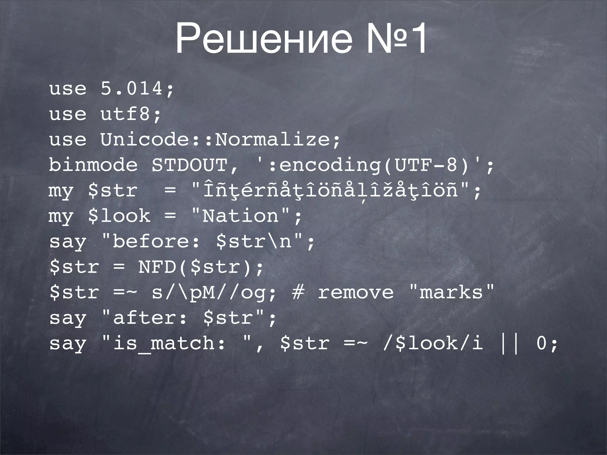 Решение №1
use 5.014;
use utf8;
use Unicode::Normalize;
binmode STDOUT, ':encoding(UTF-8)';
my $str = "Îñţérñåţîöñåļîžåţîöñ";
my $look = "Nation";
say "before: $strn";
$str = NFD($str);
$str =~ s/pM//og; # remove "marks"
say "after: $str";
say "is_match: ", $str =~ /$look/i || 0;
 