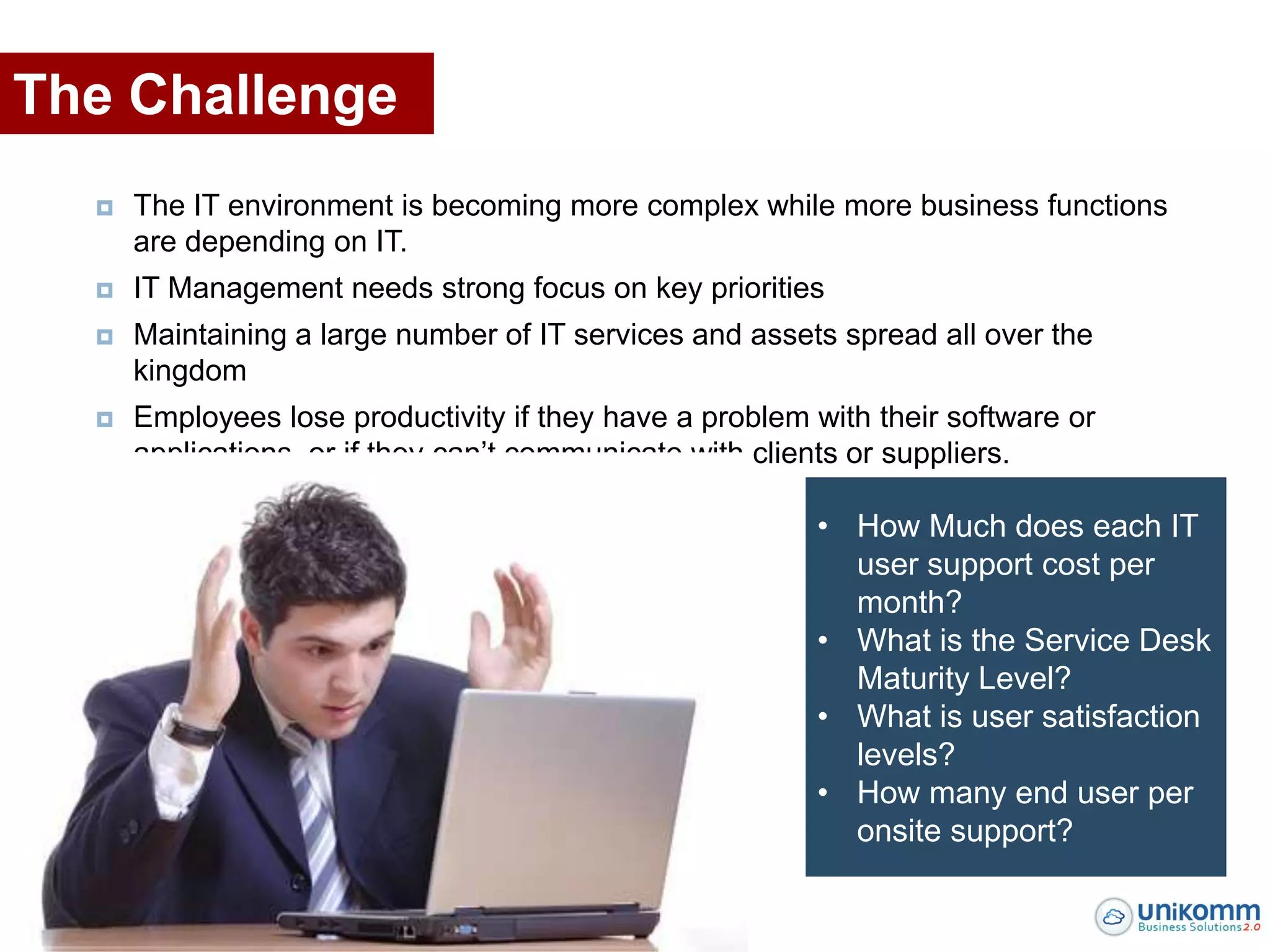 The Challenge
     The IT environment is becoming more complex while more business functions
      are depending on IT.
     IT Management needs strong focus on key priorities
     Maintaining a large number of IT services and assets spread all over the
      kingdom
     Employees lose productivity if they have a problem with their software or
      applications, or if they can’t communicate with clients or suppliers.

                                                         • How Much does each IT
                                                           user support cost per
                                                           month?
                                                         • What is the Service Desk
                                                           Maturity Level?
                                                         • What is user satisfaction
                                                           levels?
                                                         • How many end user per
                                                           onsite support?
 