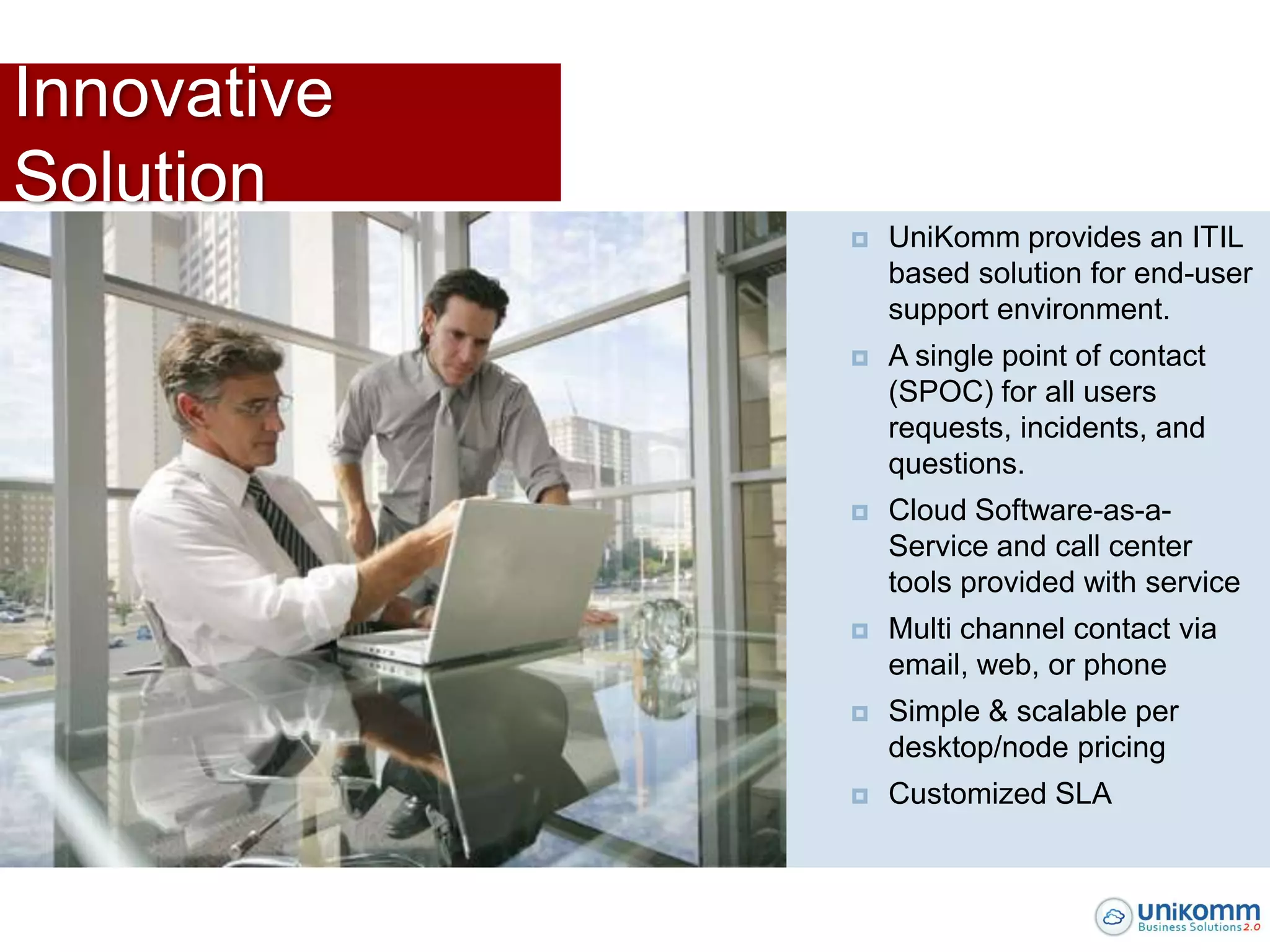 Innovative
Solution
                UniKomm provides an ITIL
                 based solution for end-user
                 support environment.
                A single point of contact
                 (SPOC) for all users
                 requests, incidents, and
                 questions.
                Cloud Software-as-a-
                 Service and call center
                 tools provided with service
                Multi channel contact via
                 email, web, or phone
                Simple & scalable per
                 desktop/node pricing
                Customized SLA
 