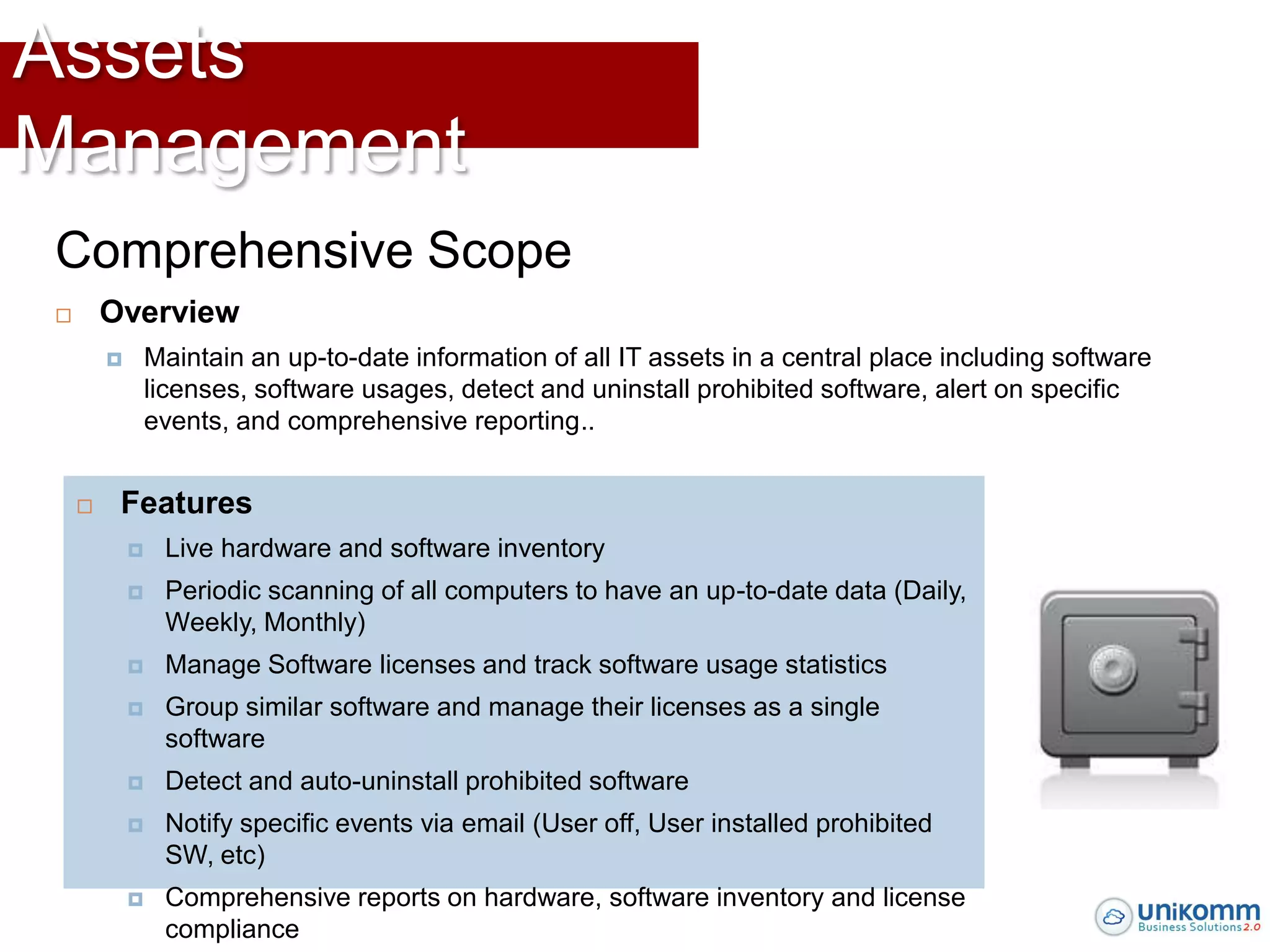 Assets
Management
Comprehensive Scope
       Overview
               Maintain an up-to-date information of all IT assets in a central place including software
                licenses, software usages, detect and uninstall prohibited software, alert on specific
                events, and comprehensive reporting..


        Features
                Live hardware and software inventory
                Periodic scanning of all computers to have an up-to-date data (Daily,
                 Weekly, Monthly)
                Manage Software licenses and track software usage statistics
                Group similar software and manage their licenses as a single
                 software
                Detect and auto-uninstall prohibited software
                Notify specific events via email (User off, User installed prohibited
                 SW, etc)
                Comprehensive reports on hardware, software inventory and license
                 compliance
 