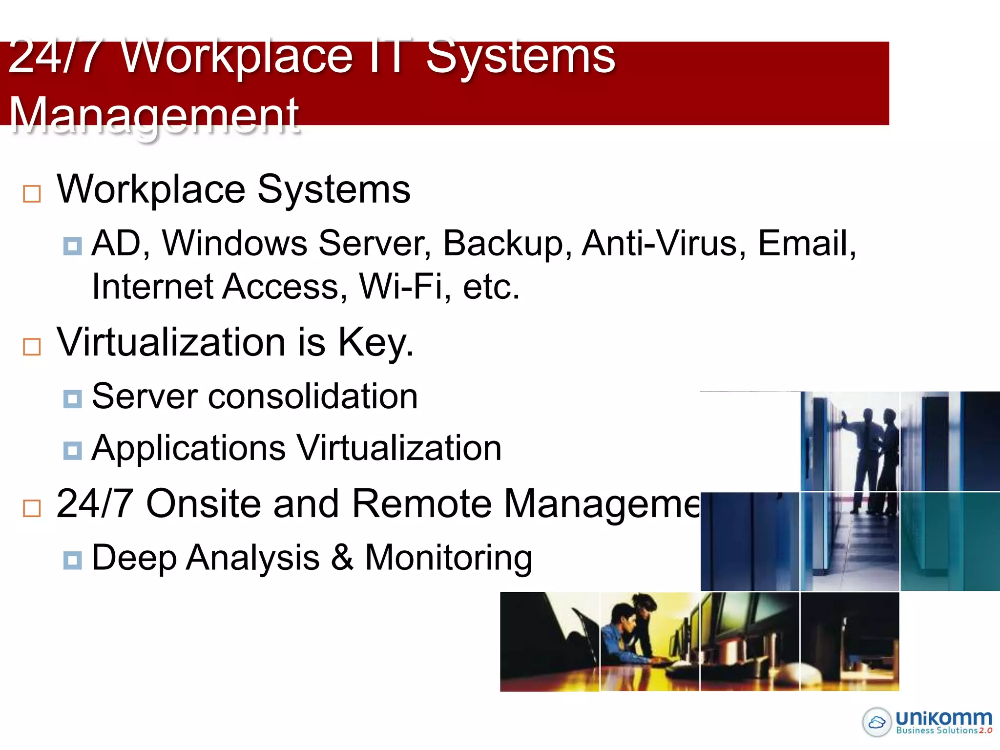 24/7 Workplace IT Systems
Management
   Workplace Systems
     AD,  Windows Server, Backup, Anti-Virus, Email,
      Internet Access, Wi-Fi, etc.
   Virtualization is Key.
     Server consolidation
     Applications Virtualization

   24/7 Onsite and Remote Management
     Deep   Analysis & Monitoring
 