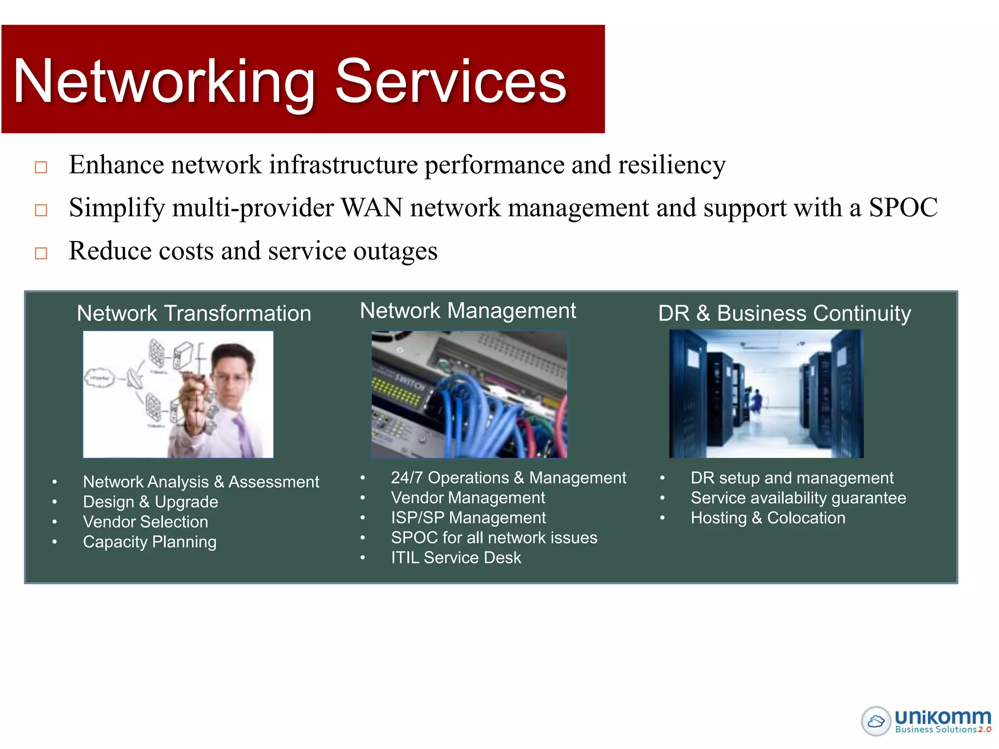 Networking Services
       Enhance network infrastructure performance and resiliency
       Simplify multi-provider WAN network management and support with a SPOC
       Reduce costs and service outages

        Network Transformation           Network Management                 DR & Business Continuity




    •    Network Analysis & Assessment   •   24/7 Operations & Management   •   DR setup and management
    •    Design & Upgrade                •   Vendor Management              •   Service availability guarantee
    •    Vendor Selection                •   ISP/SP Management              •   Hosting & Colocation
    •    Capacity Planning               •   SPOC for all network issues
                                         •   ITIL Service Desk
 