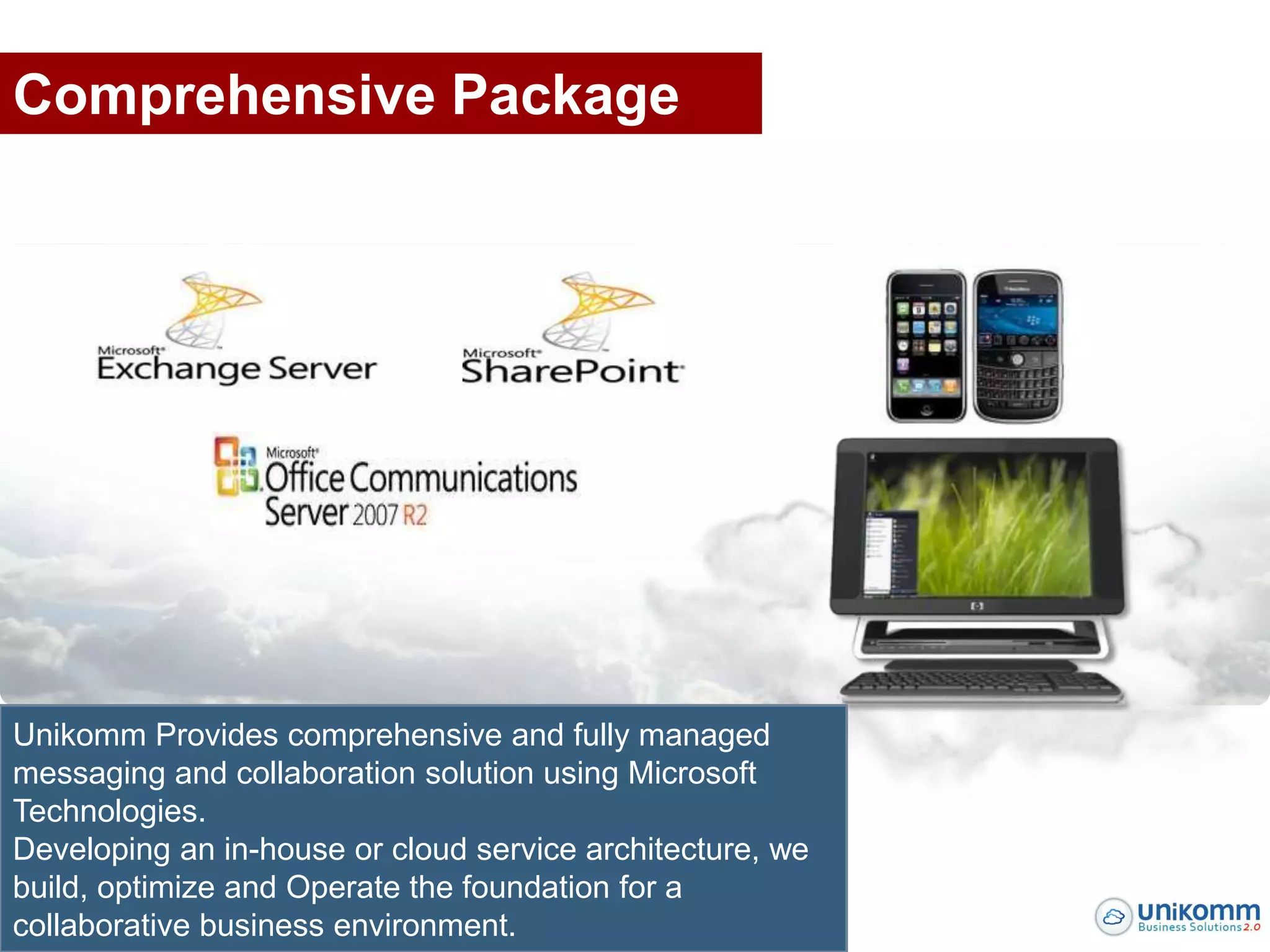 Comprehensive Package




Unikomm Provides comprehensive and fully managed
messaging and collaboration solution using Microsoft
Technologies.
Developing an in-house or cloud service architecture, we
build, optimize and Operate the foundation for a
collaborative business environment.
 