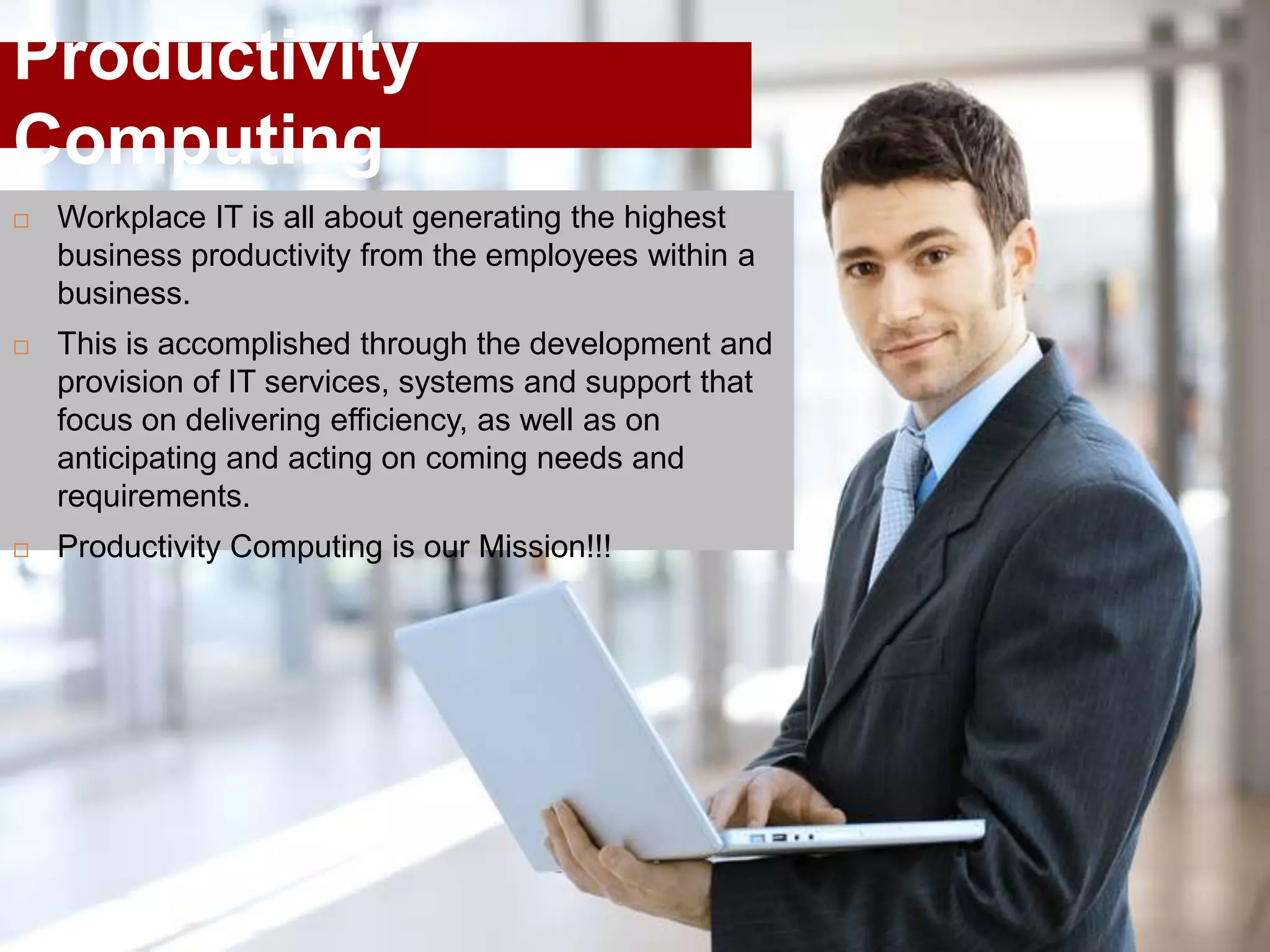 Productivity
Computing
   Workplace IT is all about generating the highest
    business productivity from the employees within a
    business.
   This is accomplished through the development and
    provision of IT services, systems and support that
    focus on delivering efficiency, as well as on
    anticipating and acting on coming needs and
    requirements.
   Productivity Computing is our Mission!!!
 