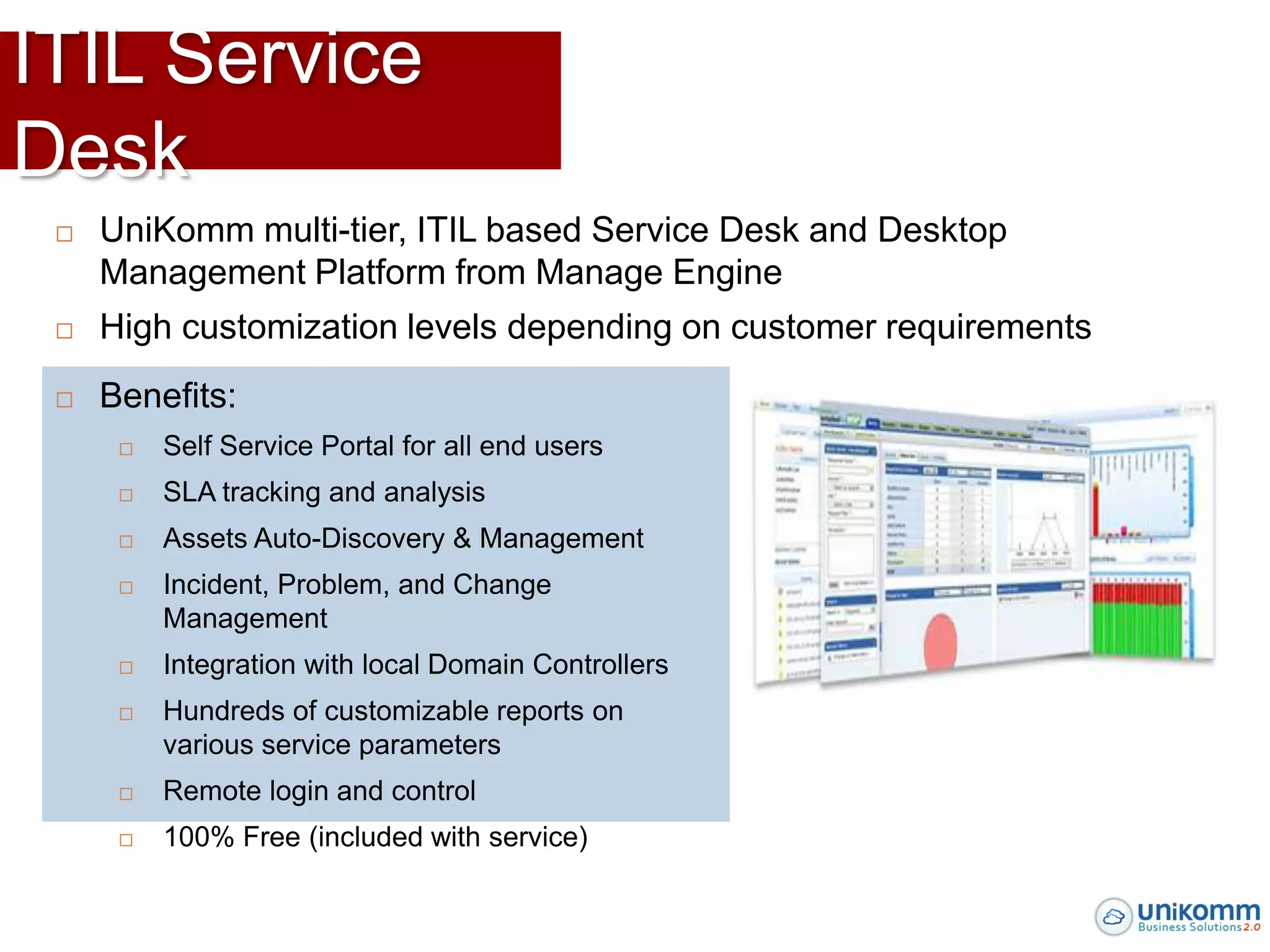 ITIL Service
Desk
    UniKomm multi-tier, ITIL based Service Desk and Desktop
     Management Platform from Manage Engine
    High customization levels depending on customer requirements
    Benefits:
         Self Service Portal for all end users
         SLA tracking and analysis
         Assets Auto-Discovery & Management
         Incident, Problem, and Change
          Management
         Integration with local Domain Controllers
         Hundreds of customizable reports on
          various service parameters
         Remote login and control
         100% Free (included with service)
 