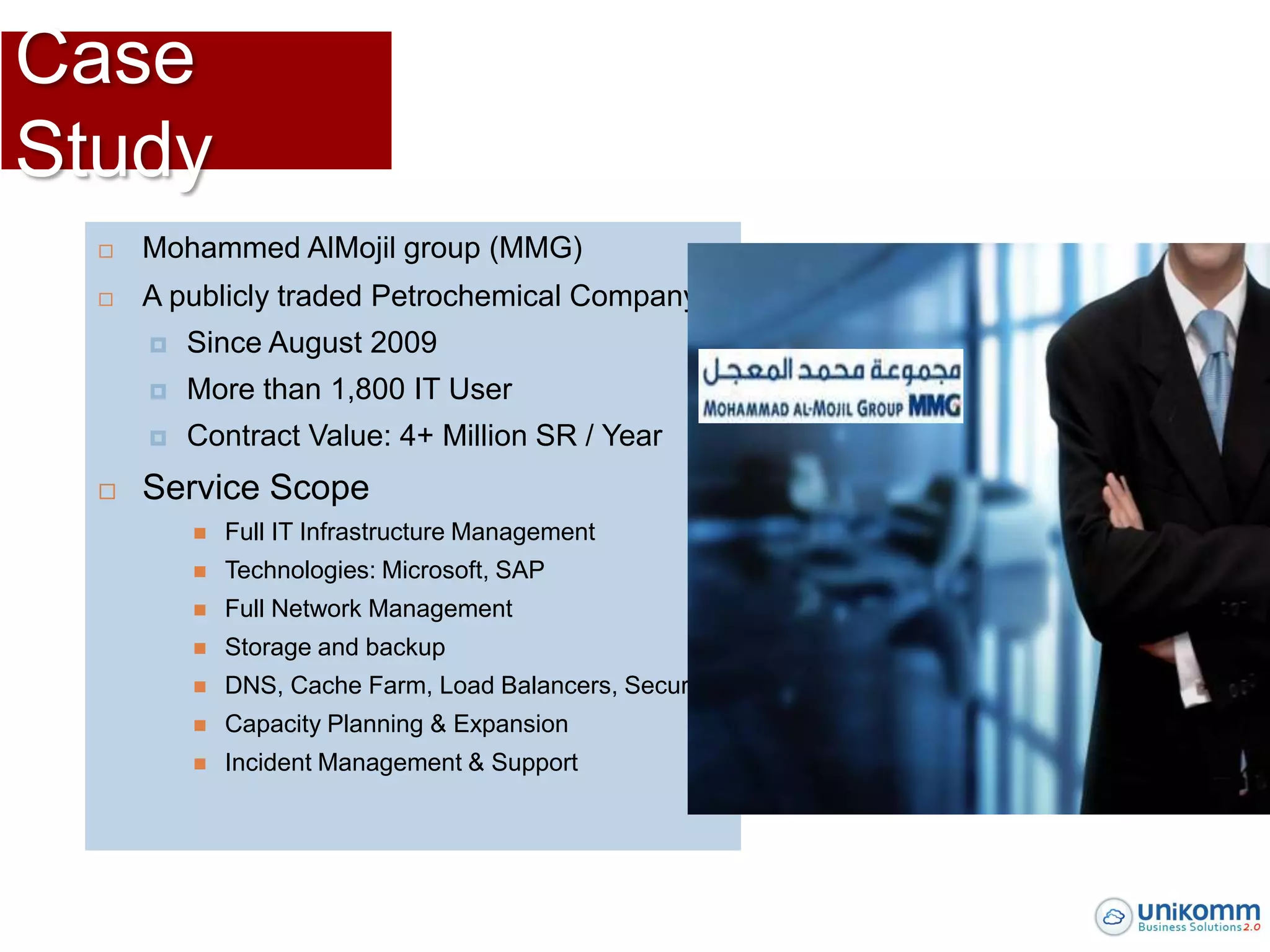 Case
Study
     Mohammed AlMojil group (MMG)
     A publicly traded Petrochemical Company
         Since August 2009
         More than 1,800 IT User
         Contract Value: 4+ Million SR / Year
     Service Scope
             Full IT Infrastructure Management
             Technologies: Microsoft, SAP
             Full Network Management
             Storage and backup
             DNS, Cache Farm, Load Balancers, Security
             Capacity Planning & Expansion
             Incident Management & Support
 