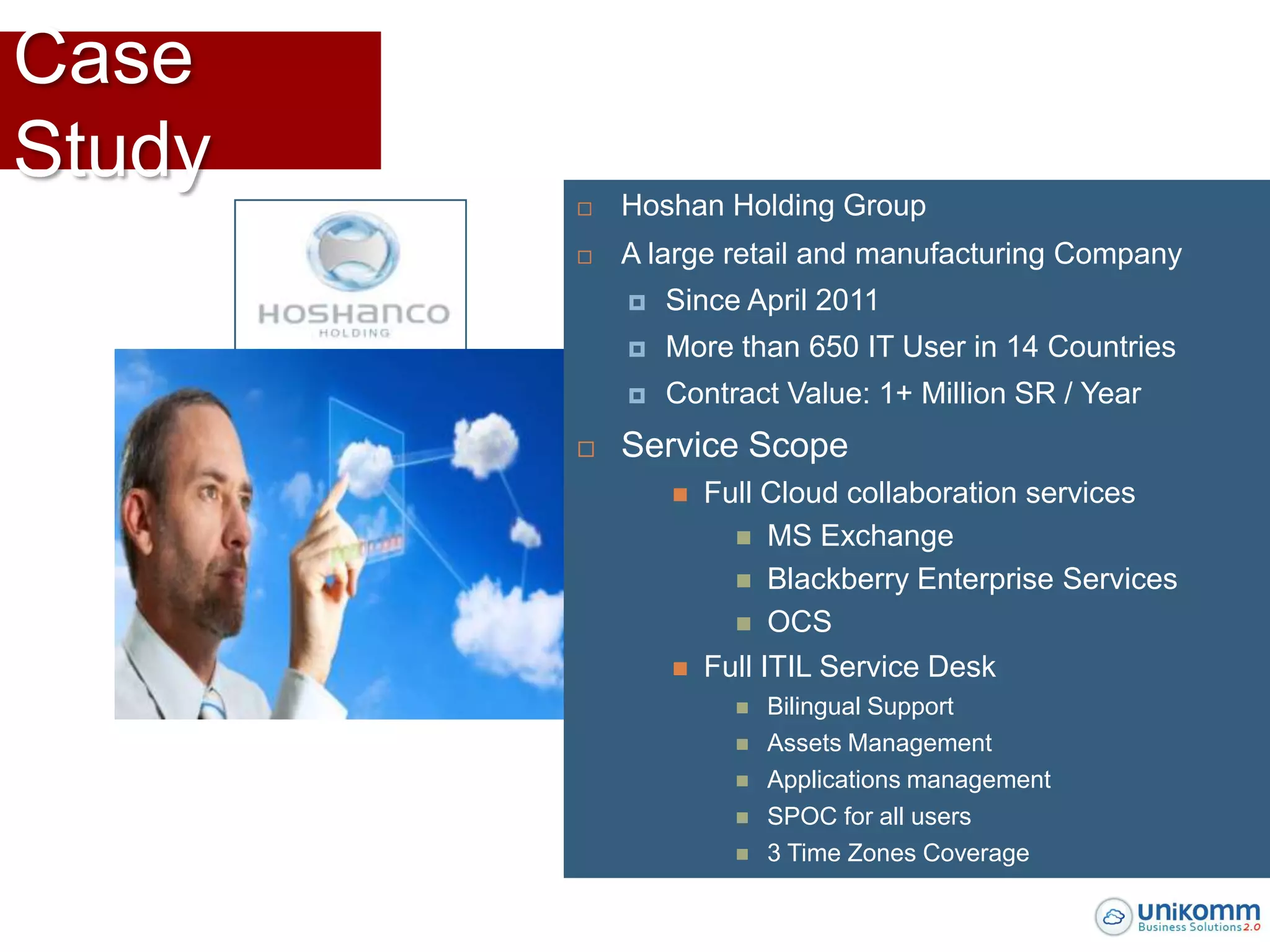 Case
Study
           Hoshan Holding Group
           A large retail and manufacturing Company
               Since April 2011
               More than 650 IT User in 14 Countries
               Contract Value: 1+ Million SR / Year
           Service Scope
                   Full Cloud collaboration services
                       MS Exchange
                       Blackberry Enterprise Services
                       OCS

                   Full ITIL Service Desk
                         Bilingual Support
                         Assets Management
                         Applications management
                         SPOC for all users
                         3 Time Zones Coverage
 