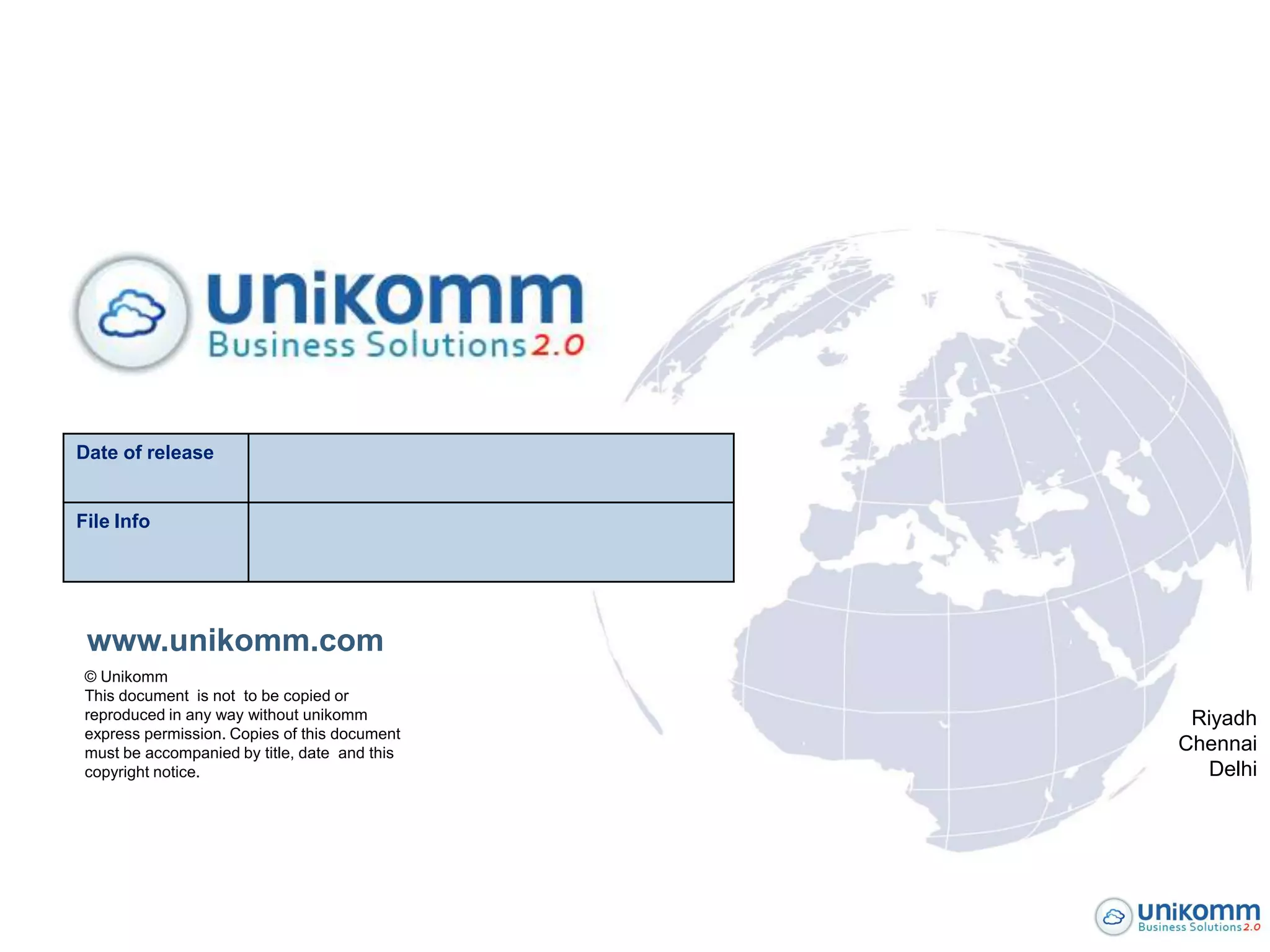 Date of release


File Info




 www.unikomm.com
 © Unikomm
 This document is not to be copied or
 reproduced in any way without unikomm          Riyadh
 express permission. Copies of this document
 must be accompanied by title, date and this   Chennai
 copyright notice.                               Delhi
 