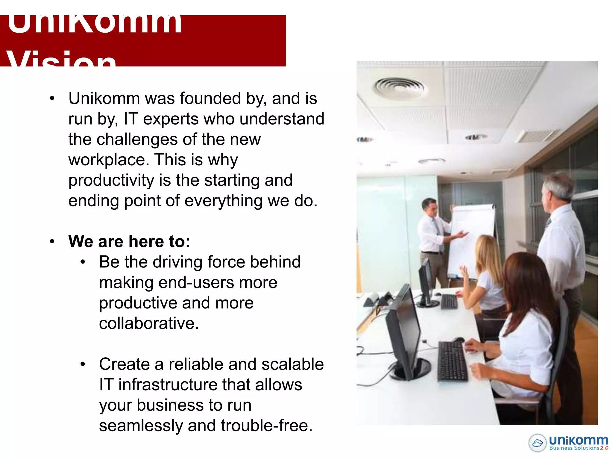 UniKomm
Vision
 • Unikomm was founded by, and is
   run by, IT experts who understand
   the challenges of the new
   workplace. This is why
   productivity is the starting and
   ending point of everything we do.

 • We are here to:
    • Be the driving force behind
      making end-users more
      productive and more
      collaborative.

    • Create a reliable and scalable
      IT infrastructure that allows
      your business to run
      seamlessly and trouble-free.
 